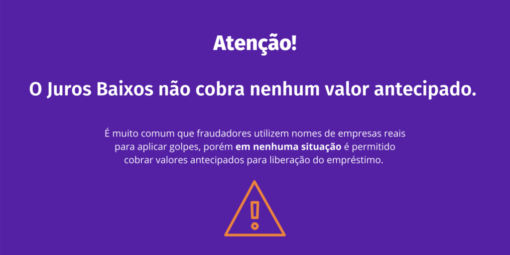 Golpe do empréstimo para negativado: confira a lista de sites fraudulentos - Juros Baixos Imagem roxa com título: atenção. Abaixo escrito O Juros Baixos não cobra nenhum valor antecipado e abaixo o texto: É muito comum que fraudadores utilizem nomes de empresas reais para aplicar golpes, porém em nenhuma situação é permitido cobrar valores antecipados para liberação de empréstimo. Abaixo existe uma imagem laranja de um triângulo com um ponto de exclamação dentro, simbolizando atenção.